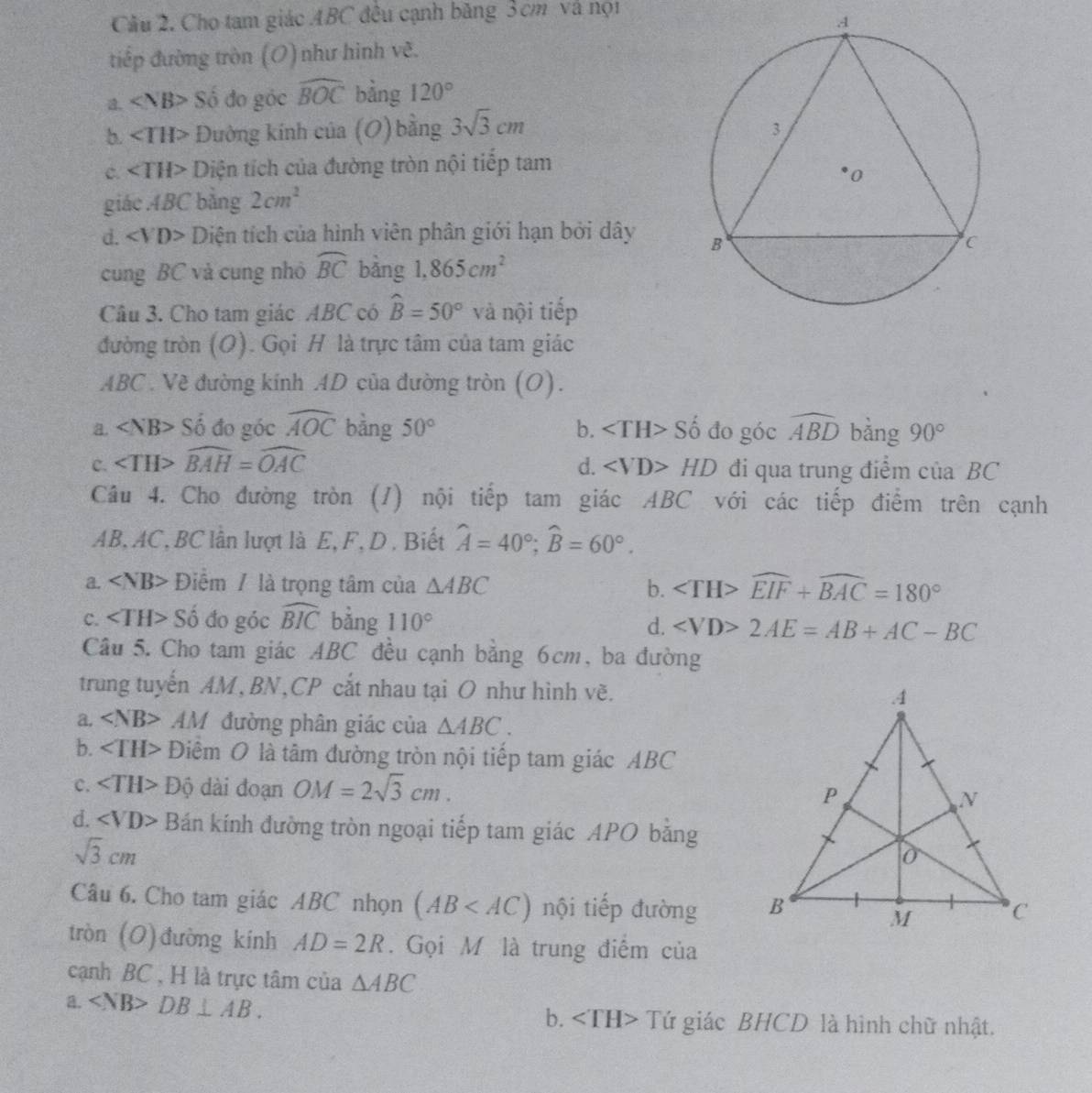 Cầu 2. Cho tam giác ABC đều cạnh băng 3cm và nọi
tiếp đường tròn (O)như hình vẽ.
a. Số đo góc widehat BOC bằng 120°
b. ∠ TH> Đường kính của (O) bằng 3sqrt(3)cm
c. ∠ TH> Diện tích của đường tròn nội tiếp tam
giác ABC bằng 2cm^2
d. ∠ VD> Diện tích của hình viên phân giới hạn bởi dây 
cung BC và cung nhỏ widehat BC bàng 1,865cm^2
Câu 3. Cho tam giác ABC có widehat B=50° và nội tiếp
đường tròn (O). Gọi H là trực tâm của tam giác
ABC . Về đường kinh AD của đường tròn (O).
a. Sdot  đo góc widehat AOC bằng 50° b. Số đo góc widehat ABD bằng 90°
c. ∠ TH>widehat BAH=widehat OAC d. HD đi qua trung điểm của BC
Câu 4. Cho đường tròn (/) nội tiếp tam giác ABC với các tiếp điểm trên cạnh
AB, AC, BC lần lượt là E, F, D . Biết widehat A=40°;widehat B=60°.
a. Điểm / là trọng tâm của △ ABC b. widehat EIF+widehat BAC=180°
C. Số đo góc widehat BIC bằng 110° d. 2AE=AB+AC-BC
Câu 5. Cho tam giác ABC đều cạnh bằng 6cm, ba đường
trung tuyến AM, BN,CP cắt nhau tại O như hình vẽ.
a. AM đường phân giác của △ ABC.
b. Điểm O là tâm đường tròn nội tiếp tam giác ABC
c. Độ dài đoạn OM=2sqrt(3)cm.
d. ∠ VD> Bán kính đường tròn ngoại tiếp tam giác APO bằng
sqrt(3)cm
Câu 6. Cho tam giác ABC nhọn (AB nội tiếp đường 
tròn (O)đường kính AD=2R. Gọi M là trung điểm của
cạnh BC , H là trực tâm của △ ABC
a. DB⊥ AB. Tứ giác BHCD là hình chữ nhật.
b.