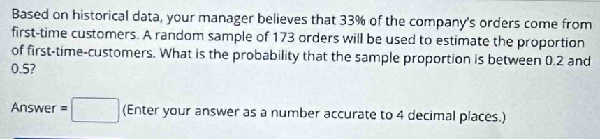 Based on historical data, your manager believes that 33% of the company's orders come from 
first-time customers. A random sample of 173 orders will be used to estimate the proportion 
of first-time-customers. What is the probability that the sample proportion is between 0.2 and
0.5? 
Answer =□ (Enter your answer as a number accurate to 4 decimal places.)