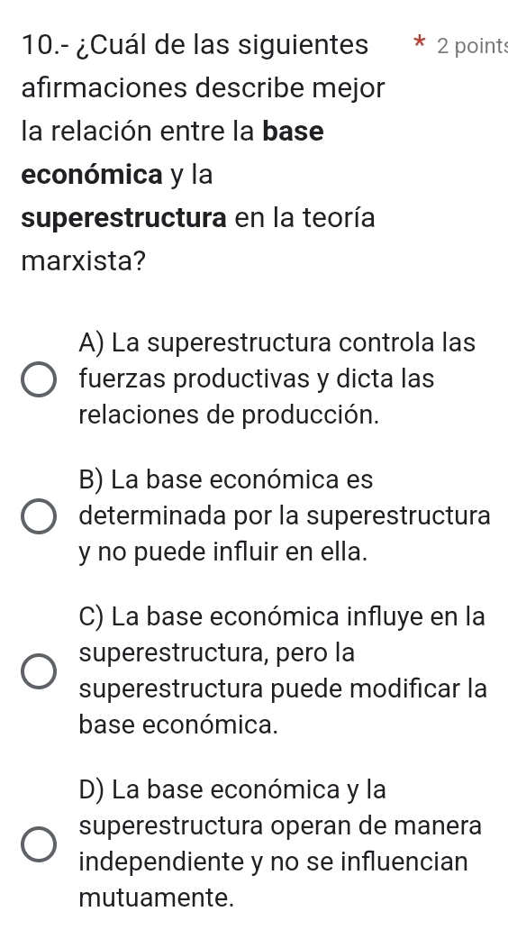 10.- ¿Cuál de las siguientes 2 points
afirmaciones describe mejor
la relación entre la base
económica y la
superestructura en la teoría
marxista?
A) La superestructura controla las
fuerzas productivas y dicta las
relaciones de producción.
B) La base económica es
determinada por la superestructura
y no puede influir en ella.
C) La base económica influye en la
superestructura, pero la
superestructura puede modificar la
base económica.
D) La base económica y la
superestructura operan de manera
independiente y no se influencian
mutuamente.