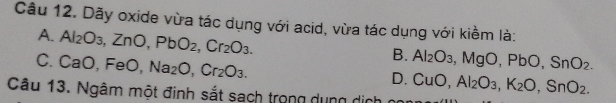 Dãy oxide vừa tác dụng với acid, vừa tác dụng với kiềm là:
A. Al_2O_3, ZnO, PbO_2, Cr_2O_3.
C. CaO, FeO, Na_2O, Cr_2O_3.
B. Al_2O_3, MgO, PbO, SnO_2.
D. CuO, Al_2O_3, K_2O, SnO_2. 
Câu 13. Ngâm một đinh sắt sạch trong dung dịch ở