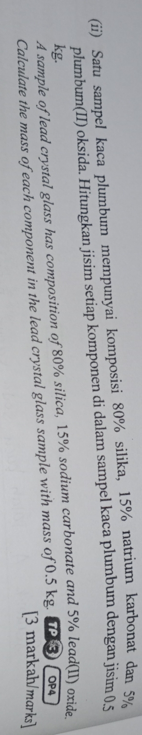 (ii) Satu sampel kaca plumbum mempunyai komposisi 80% silika, 15% natrium karbonat dan 5%
plumbum(II) oksida. Hitungkan jisim setiap komponen di dalam sampel kaca plumbum dengan jisim 0.5
kg. 
A sample of lead crystal glass has composition of 80% silica, 15% sodium carbonate and 5% lead(II) oxide. 
Calculate the mass of each component in the lead crystal glass sample with mass of 0.5 kg. TP3 OP4 
[3 markah/marks]