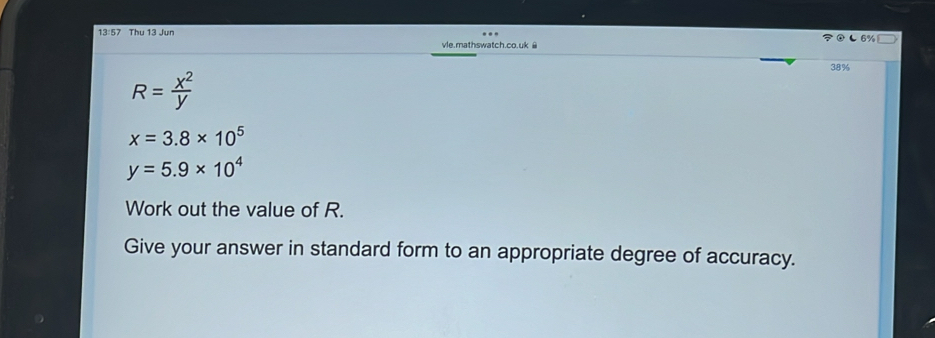 13:57 Thu 13 Jun L 6% 
vle.mathswatch.co.uk ê
38%
R= x^2/y 
x=3.8* 10^5
y=5.9* 10^4
Work out the value of R. 
Give your answer in standard form to an appropriate degree of accuracy.