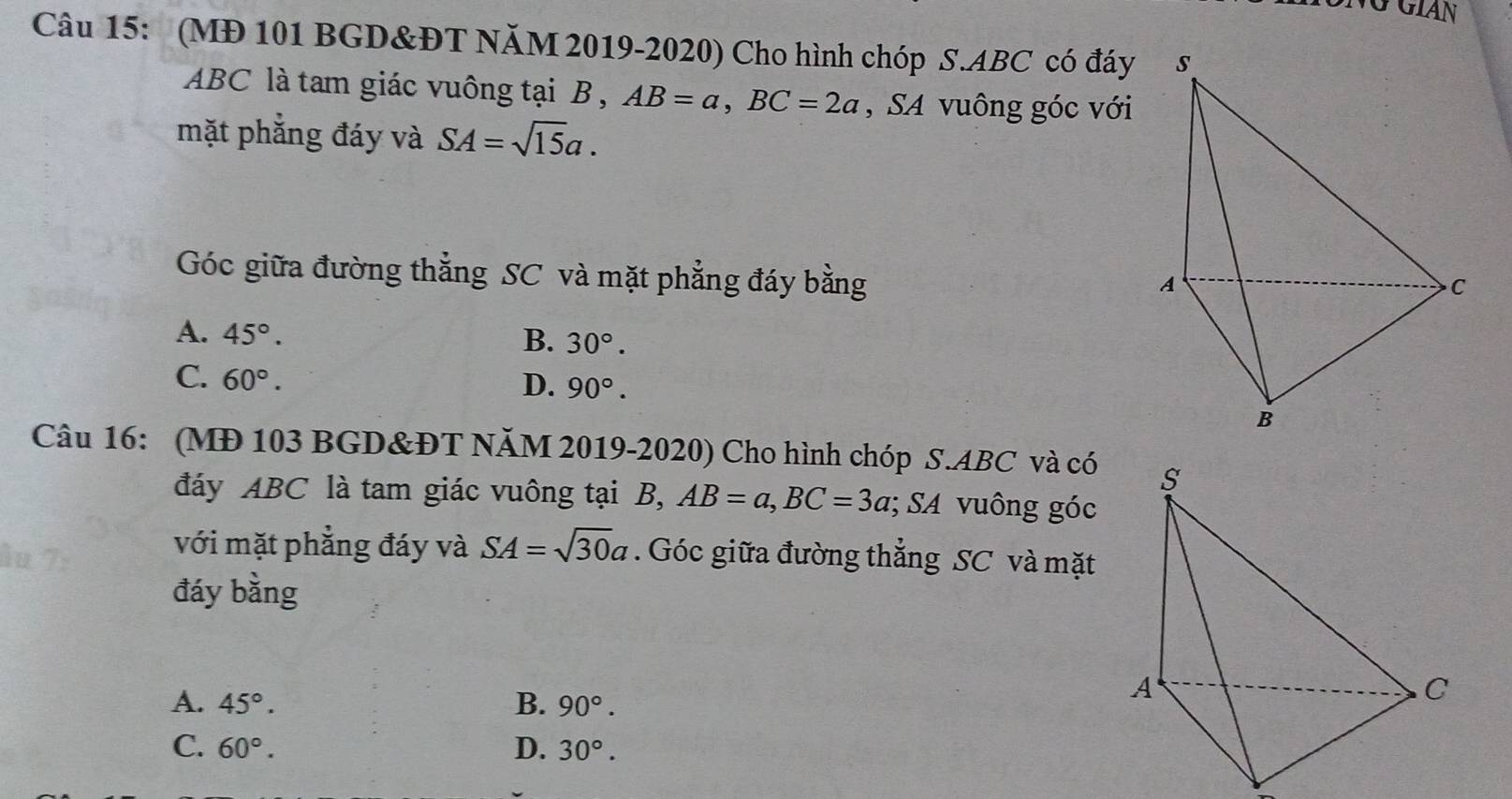 VỞ Gián
Câu 15: (MĐ 101 BGD&ĐT NăM 2019-2020) Cho hình chóp S. ABC có đáy
ABC là tam giác vuông tại B , AB=a, BC=2a , SA vuông góc với
mặt phẳng đáy và SA=sqrt(15)a. 
Góc giữa đường thẳng SC và mặt phẳng đáy bằng
A. 45°.
B. 30°.
C. 60°. D. 90°. 
Câu 16: (MĐ 103 BGD &ĐT NăM 2019-2020) Cho hình chóp S. ABC và có
đáy ABC là tam giác vuông tại B, AB=a, BC=3a; SA vuông góc
với mặt phẳng đáy và SA=sqrt(30)a. Góc giữa đường thẳng SC và mặt
đáy bằng
A. 45°. B. 90°.
C. 60°. D. 30°.