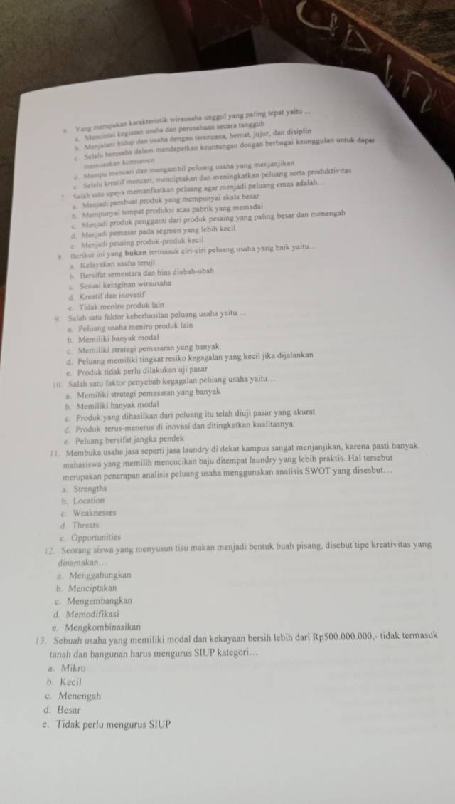 Yang meropakan karakteristik wirausaha unggul yang paling tepat yaitu ...
s. Mencintai kegiatan usaha dan perusahaan secara tangguh
n Menjalani hidup dan usaha dengan terencana, hemat, jujur, dan disiplin
c. Selaia berssaha dalam mendapatkan keuntungan dengan berbagai keunggulan untuk dapat
memursäed äcmsuten)
√ Mumpu mencari dan mengambil peluang usaha yang menjanjikan
e Selalu kreatif mencari, menciptakan dan meningkatkan peluang serta produktivitas
* Salah sans spaya memanfaatkan peluang agar menjadi peluang emas adalah...
a. Menjadi pembuat produk yang mempunyai skala besar
s. Mempunyai tempat produksi stau pabrik yang memadai
e Menjadi produk pengganti dari produk pesaing yang paling besar dan menengah
d. Menjadi pemasar pada segmen yang lebih kecil
e Menjadi pesaing produk-produk kecil
s Berikut ini yang bukan termasuk ciri-ciri peluang usaha yang baik yaitu...
a. Kelayakan usaha teruji
h Bersifst sementara dan bias diubah-ubah
c. Sesuai keinginan wirausaha
d. Kreatif dan inovatif
e. Tidak meniru produk Iain
9. Salah satu faktor keberhasilan peluang usaha yaitu ...
a. Peluang usaha meniru produk lain
b. Memiliki banyak modal
c. Memiliki strategi pemasaran yang banyak
d. Peluang memiliki tingkat resiko kegagalan yang kecil jika dijalankan
e. Produk tidak perlu dilakukan uji pasar
10. Salah satu faktor penyebab kegagalan peluang usaha yaitu…
a. Memiliki strategi pemasaran yang banyak
b. Memiliki banyak modal
c. Produk yang dihasilkan dari peluang itu telah diuji pasar yang akurat
d. Produk terus-menerus di inovasi dan ditingkatkan kualitasnya
e. Peluang bersifat jangka pendek
||. Membuka usaha jasa seperti jasa laundry di dekat kampus sangat menjanjikan, karena pasti banyak
mahasiswa yang memilih mencucikan baju ditempat laundry yang lebih praktis. Hal tersebut
merupakan penerapan analisis peluang usaha menggunakan analisis SWOT yang disesbut...
a. Strengths
b. Location
c. Weaknesses
d. Threats
e. Opportunities
12. Seorang siswa yang menyusun tisu makan menjadi bentuk buah pisang, disebut tipe kreativitas yang
dinamakan…
a. Menggabungkan
b. Menciptakan
c. Mengembangkan
d. Memodifikasi
e. Mengkombinasikan
13. Sebuah usaha yang memiliki modal dan kekayaan bersih lebih dari Rp500.000.000,- tidak termasuk
tanah dan bangunan harus mengurus SIUP kategori….
a. Mikro
b. Kecil
c. Menengah
d. Besar
e. Tidak perlu mengurus SIUP