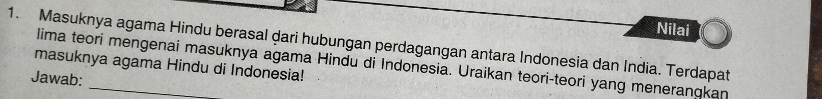 Nilai 
1. Masuknya agama Hindu berasal dari hubungan perdagangan antara Indonesia dan India. Terdapat 
lima teori mengenai masuknya agama Hindu di Indonesia. Uraikan teori-teori yang meneranqkan 
masuknya agama Hindu di Indonesia! 
Jawab: