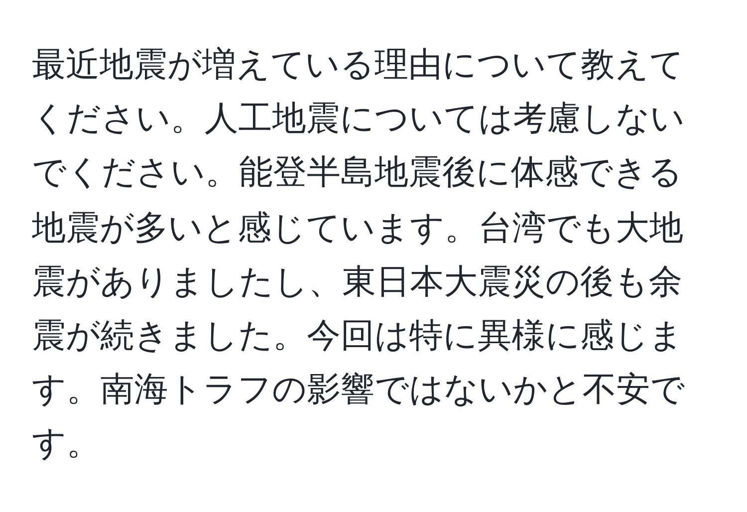 最近地震が増えている理由について教えてください。人工地震については考慮しないでください。能登半島地震後に体感できる地震が多いと感じています。台湾でも大地震がありましたし、東日本大震災の後も余震が続きました。今回は特に異様に感じます。南海トラフの影響ではないかと不安です。