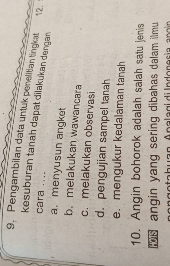 Pengambilan data untuk penelitian tingkat 12.
kesuburan tanah dapat dilakukan dengan
cara ....
a. menyusun angket
b. melakukan wawancara
c. melakukan observasi
d. pengujian sampel tanah
e. mengukur kedalaman tanah
10. Angin bohorok adalah salah satu jenis
angin yang sering dibahas dalam ilmu