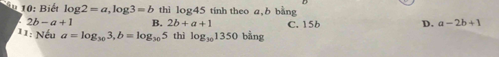 âu 10: Biết log 2=a, log 3=b thì log 45 tính theo a, b bằng
2b-a+1
B. 2b+a+1 C. 15b D. a-2b+1
11: Nếu a=log _303, b=log _305 thì log _301350 bằng