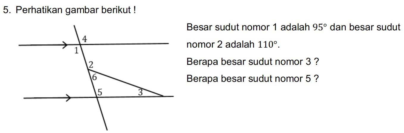 Perhatikan gambar berikut ! 
Besar sudut nomor 1 adalah 95° dan besar sudut 
nomor 2 adalah 110°. 
Berapa besar sudut nomor 3 ? 
Berapa besar sudut nomor 5 ?