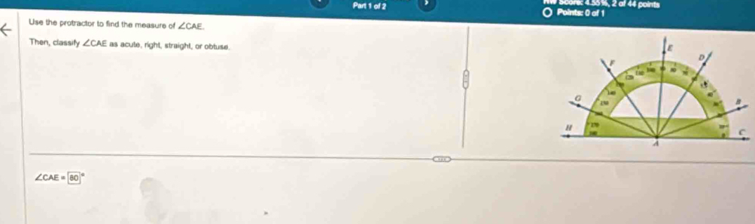 re: 4.55%, 2 af 44 points 
Part 1 of 2 Points: 0 of 1 
Use the protractor to find the measure of ∠ CAE
Then, classify ∠ CAE as acute, right, straight, or obtuse.
∠ CAE=80°