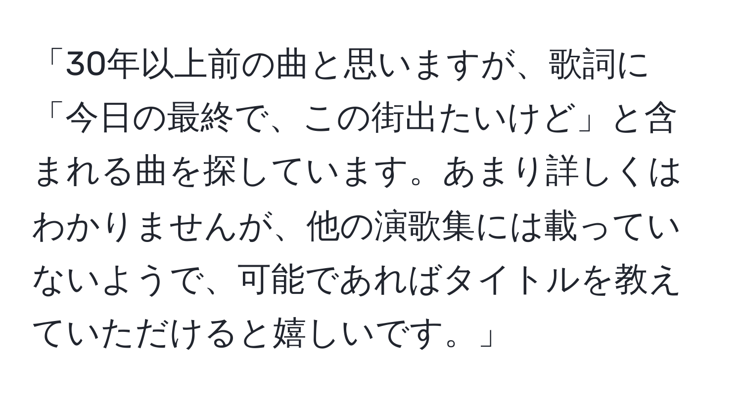 「30年以上前の曲と思いますが、歌詞に「今日の最終で、この街出たいけど」と含まれる曲を探しています。あまり詳しくはわかりませんが、他の演歌集には載っていないようで、可能であればタイトルを教えていただけると嬉しいです。」