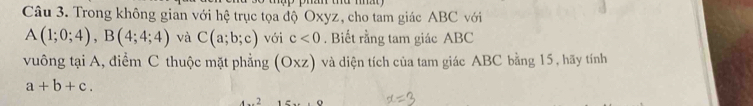 Trong không gian với hệ trục tọa độ Oxyz, cho tam giác ABC với
A(1;0;4), B(4;4;4) và C(a;b;c) với c<0</tex> . Biết rằng tam giác ABC
vuông tại A, điểm C thuộc mặt phẳng (Oxz) và diện tích của tam giác ABC bằng 15, hãy tính
a+b+c. 
4 _ f