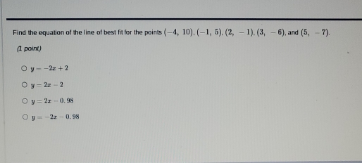 Find the equation of the line of best fit for the points (-4,10), (-1,5), (2,-1), (3,-6) , and (5,-7). 
(1 point)
y=-2x+2
y=2x-2
y=2x-0.98
y=-2x-0.98