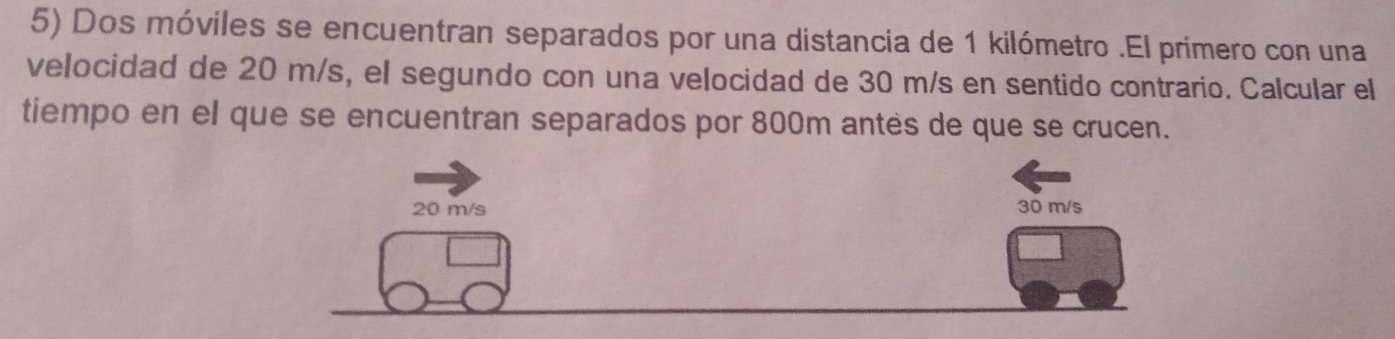 Dos móviles se encuentran separados por una distancia de 1 kilómetro.El primero con una 
velocidad de 20 m/s, el segundo con una velocidad de 30 m/s en sentido contrario. Calcular el 
tiempo en el que se encuentran separados por 800m antes de que se crucen.