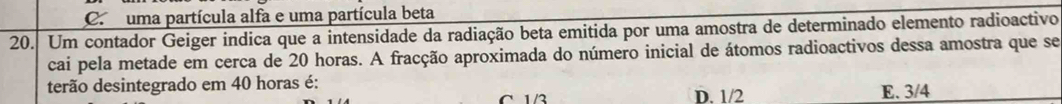 Ca uma partícula alfa e uma partícula beta
20. Um contador Geiger indica que a intensidade da radiação beta emitida por uma amostra de determinado elemento radioactivo
cai pela metade em cerca de 20 horas. A fracção aproximada do número inicial de átomos radioactivos dessa amostra que se
terão desintegrado em 40 horas é: D. 1/2
C 1/3 E. 3/4