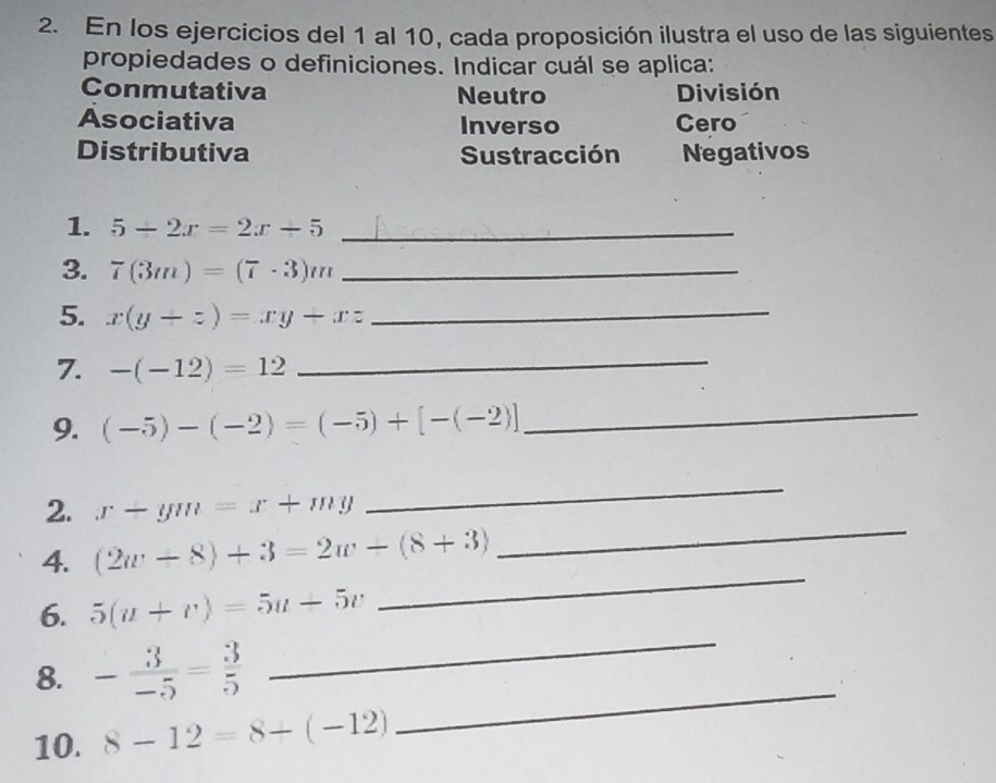 En los ejercicios del 1 al 10, cada proposición ilustra el uso de las siguientes
propiedades o definiciones. Indicar cuál se aplica:
Conmutativa Neutro División
Asociativa Inverso Cero
Distributiva Sustracción Negativos
1. 5-2x=2x-5 _
3. 7(3m)=(7· 3)m _
5. x(y+z)=xy+xz _
7. -(-12)=12
_
9. (-5)-(-2)=(-5)+[-(-2)] _
2. x-ym=x+my
_
4. (2w-8)+3=2w-(8+3)
_
_
6. 5(u+v)=5u+5v
_
_
8. - 3/-5 = 3/5 
10. 8-12=8-(-12)