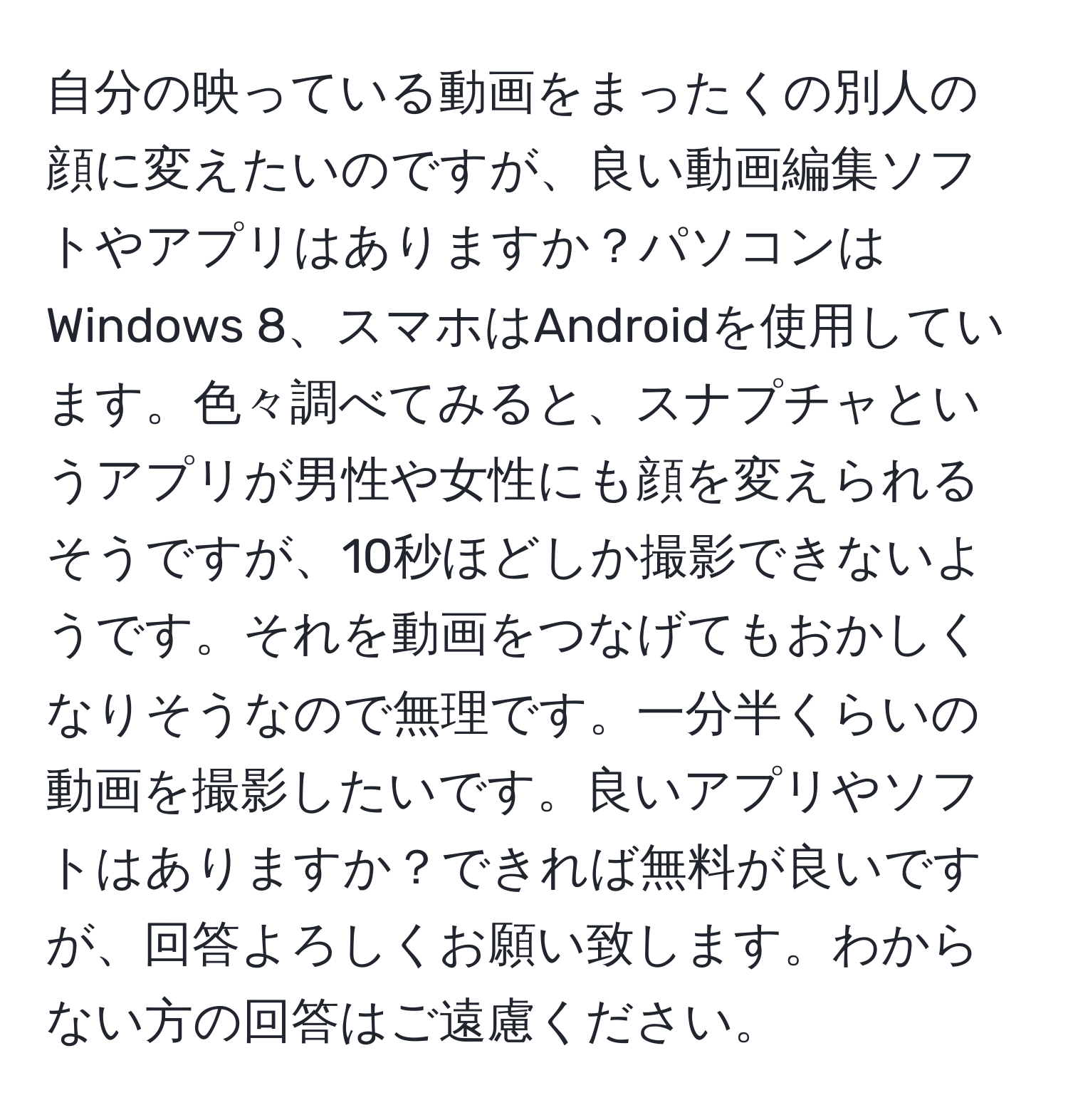 自分の映っている動画をまったくの別人の顔に変えたいのですが、良い動画編集ソフトやアプリはありますか？パソコンはWindows 8、スマホはAndroidを使用しています。色々調べてみると、スナプチャというアプリが男性や女性にも顔を変えられるそうですが、10秒ほどしか撮影できないようです。それを動画をつなげてもおかしくなりそうなので無理です。一分半くらいの動画を撮影したいです。良いアプリやソフトはありますか？できれば無料が良いですが、回答よろしくお願い致します。わからない方の回答はご遠慮ください。