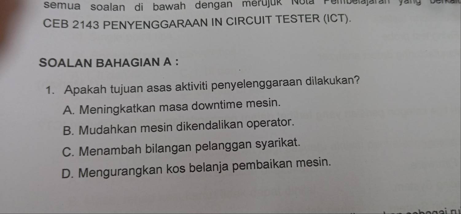 semua soalan di bawah dengan merujuk Nota Pembelajaran yang berkall
CEB 2143 PENYENGGARAAN IN CIRCUIT TESTER (ICT).
SOALAN BAHAGIAN A ：
1. Apakah tujuan asas aktiviti penyelenggaraan dilakukan?
A. Meningkatkan masa downtime mesin.
B. Mudahkan mesin dikendalikan operator.
C. Menambah bilangan pelanggan syarikat.
D. Mengurangkan kos belanja pembaikan mesin.