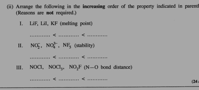 (ii) Arrange the following in the increasing order of the property indicated in parenth 
(Reasons are not required.) 
I. LiF, LiI, KF (melting point) 
_ NO_2^(-, NO_4^(3-), NF_5) (stability) 
_ NOCl_3, NO_2F(N-O bond distance) 
_ <_ 
(24