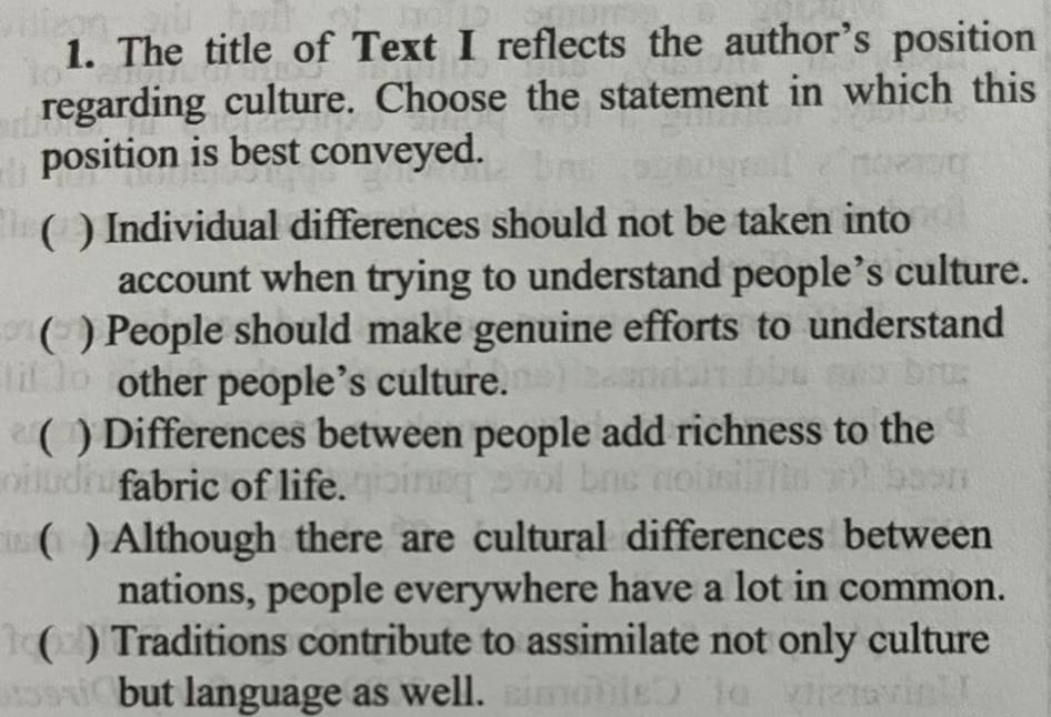 The title of Text I reflects the author’s position
regarding culture. Choose the statement in which this
position is best conveyed.
( ) Individual differences should not be taken into
account when trying to understand people’s culture.
( ) People should make genuine efforts to understand
other people’s culture.
( ) Differences between people add richness to the
fabric of life.
( ) Although there are cultural differences between
nations, people everywhere have a lot in common.
( ) Traditions contribute to assimilate not only culture
but language as well.