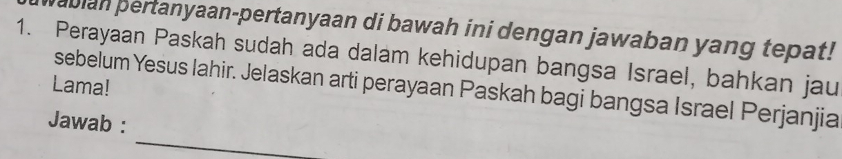 pabian pertanyaan-pertanyaan di bawah ini dengan jawaban yang tepat! 
1. Perayaan Paskah sudah ada dalam kehidupan bangsa Israel, bahkan jau 
Lama! 
sebelum Yesus Iahir. Jelaskan arti perayaan Paskah bagi bangsa Israel Perjanjia 
_ 
Jawab :