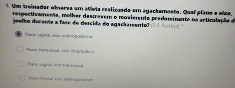 Um treinador observa um atleta realizando um agachamento. Qual plano e eixo,
respectivamente, melhor descrevem o movimento predominante na articulação de
joelho durante a fase de descida do agachamento? (0.5 Pontos) *
Plano sagital, eixo anteroposterior.
Piano transversal, eixo longitudinal.
Plano sagital, eixo transversal.
Plano frontal, eixo anteroposterior,