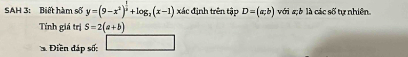 SAH 3: Biết hàm số y=(9-x^2)^ 1/3 +log _2(x-1)* ac : định trên tập D=(a;b) với a; b là các số tự nhiên. 
Tính giá trị S=2(a+b)
Điền đáp số: □