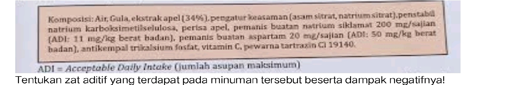 Komposisi: Air Gula, ekstrak apel (34%), pengatur keasaman (asam sitrat, natrium sitrat),penstabi 
natrium karboksimetilselulosa, perisa apel, pemanis buatan natrium siklamat 200 mg /sajian 
(ADI: 11 mg/kg berat badan), pemanis buatan aspartam 20 mg /sajian (ADI: 50 mg/kg berat 
hadan), antikempal trikalsium fasfat, vitamin C. pewarna tartrazin C. 19140. 
ADI = Acceptuble Dgily Intuke (jumlah asupan maksimum) 
Tentukan zat aditif yang terdapat pada minuman tersebut beserta dampak negatifnya!