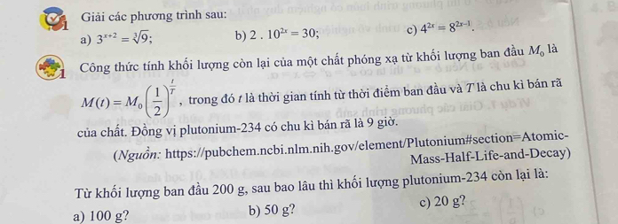 Giải các phương trình sau:
a) 3^(x+2)=sqrt[3](9); b) 2.10^(2x)=30; c) 4^(2x)=8^(2x-1). 
Công thức tính khối lượng còn lại của một chất phóng xạ từ khối lượng ban đầu M_0 là
M(t)=M_0( 1/2 )^ t/T  , trong đó t là thời gian tính từ thời điểm ban đầu và 7 là chu kì bán rã
của chất. Đồng vị plutonium- 234 có chu kì bán rã là 9 giờ.
(Nguồn: https://pubchem.ncbi.nlm.nih.gov/element/Plutonium#section=Atomic-
Mass-Half-Life-and-Decay)
Từ khối lượng ban đầu 200 g, sau bao lâu thì khối lượng plutonium- 234 còn lại là:
a) 100 g? b) 50 g? c) 20 g?