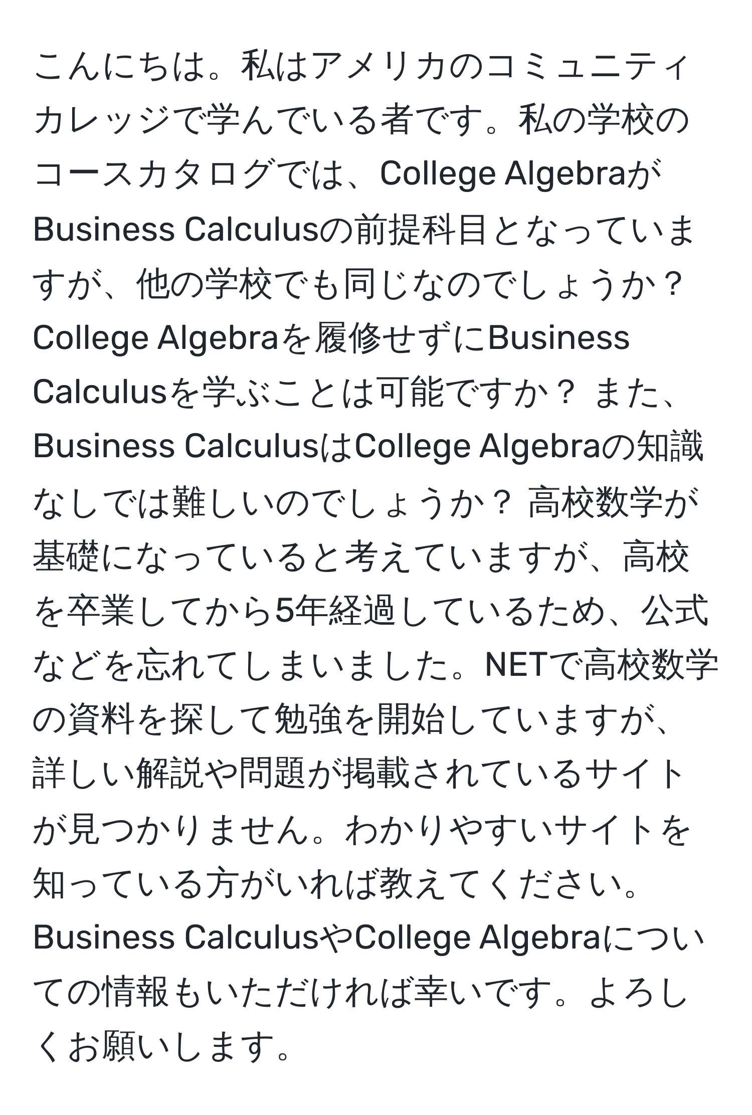 こんにちは。私はアメリカのコミュニティカレッジで学んでいる者です。私の学校のコースカタログでは、College AlgebraがBusiness Calculusの前提科目となっていますが、他の学校でも同じなのでしょうか？ College Algebraを履修せずにBusiness Calculusを学ぶことは可能ですか？ また、Business CalculusはCollege Algebraの知識なしでは難しいのでしょうか？ 高校数学が基礎になっていると考えていますが、高校を卒業してから5年経過しているため、公式などを忘れてしまいました。NETで高校数学の資料を探して勉強を開始していますが、詳しい解説や問題が掲載されているサイトが見つかりません。わかりやすいサイトを知っている方がいれば教えてください。Business CalculusやCollege Algebraについての情報もいただければ幸いです。よろしくお願いします。