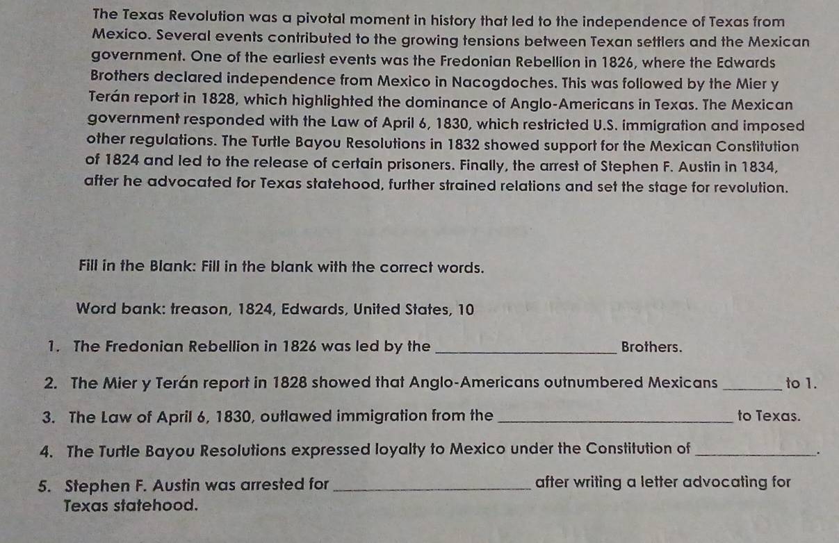 The Texas Revolution was a pivotal moment in history that led to the independence of Texas from 
Mexico. Several events contributed to the growing tensions between Texan settlers and the Mexican 
government. One of the earliest events was the Fredonian Rebellion in 1826, where the Edwards 
Brothers declared independence from Mexico in Nacogdoches. This was followed by the Mier y 
Terán report in 1828, which highlighted the dominance of Anglo-Americans in Texas. The Mexican 
government responded with the Law of April 6, 1830, which restricted U.S. immigration and imposed 
other regulations. The Turtle Bayou Resolutions in 1832 showed support for the Mexican Constitution 
of 1824 and led to the release of certain prisoners. Finally, the arrest of Stephen F. Austin in 1834, 
after he advocated for Texas statehood, further strained relations and set the stage for revolution. 
Fill in the Blank: Fill in the blank with the correct words. 
Word bank: treason, 1824, Edwards, United States, 10
1. The Fredonian Rebellion in 1826 was led by the _Brothers. 
2. The Mier y Terán report in 1828 showed that Anglo-Americans outnumbered Mexicans _to 1. 
3. The Law of April 6, 1830, outlawed immigration from the _to Texas. 
4. The Turtle Bayou Resolutions expressed loyalty to Mexico under the Constitution of_ 
. 
5. Stephen F. Austin was arrested for _after writing a letter advocating for 
Texas statehood.