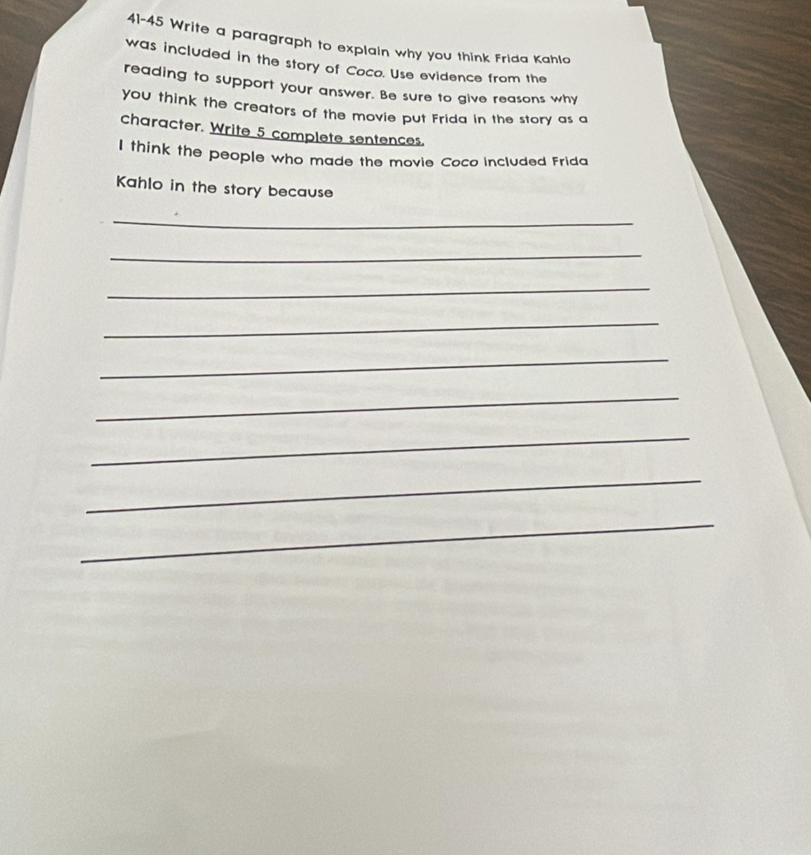 41-45 Write a paragraph to explain why you think Frida Kahlo 
was included in the story of Coco. Use evidence from the 
reading to support your answer. Be sure to give reasons why 
you think the creators of the movie put Frida in the story as a 
character. Write 5 complete sentences. 
I think the people who made the movie Coco included Frida 
Kahlo in the story because 
_ 
_ 
_ 
_ 
_ 
_ 
_ 
_ 
_