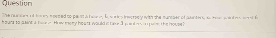 Question 
The number of hours needed to paint a house, h, varies inversely with the number of painters, n. Four painters need 6
hours to paint a house. How many hours would it take 3 painters to paint the house?