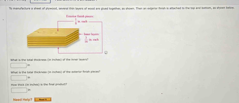 To manufacture a sheet of plywood, several thin layers of wood are glued together, as shown. Then an exterior finish is attached to the top and bottom, as shown below.
What is the total thickness (in inches) of the inner layers?
| in
What is the total thickness (in inches) of the exterior finish pieces?
in
How thick (in inches) is the final product?
□
Need Help? Read It