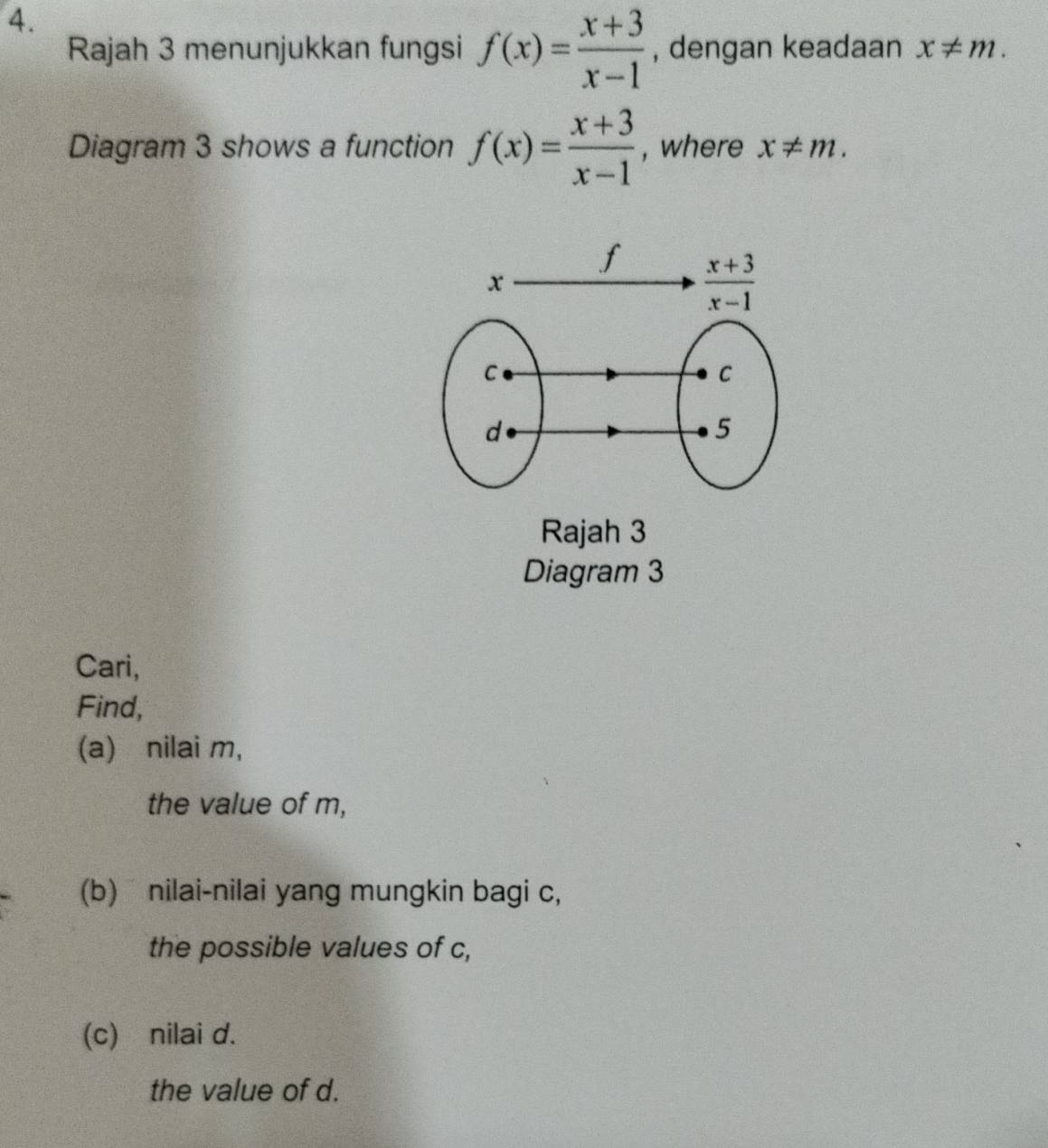 Rajah 3 menunjukkan fungsi f(x)= (x+3)/x-1  , dengan keadaan x!= m.
Diagram 3 shows a function f(x)= (x+3)/x-1  , where x!= m.
Rajah 3
Diagram 3
Cari,
Find,
(a) nilai m,
the value of m,
(b) nilai-nilai yang mungkin bagi c,
the possible values of c,
(c) nilai d.
the value of d.