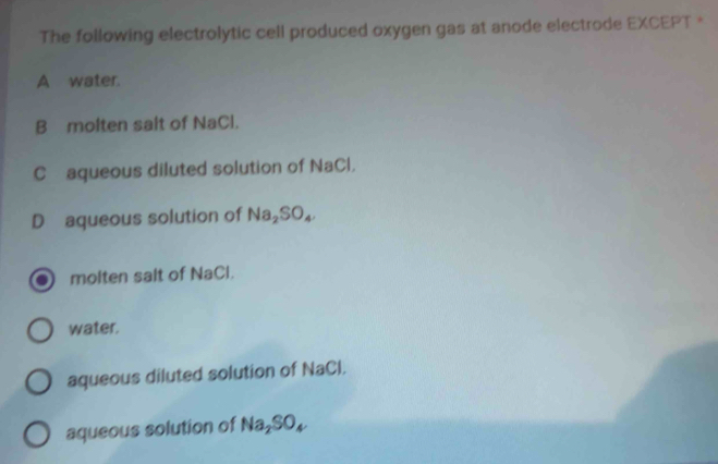 The following electrolytic cell produced oxygen gas at anode electrode EXCEPT *
A water.
B molten salt of NaCl.
C£aqueous diluted solution of NaCl.
D aqueous solution of Na_2SO_4
molten salt of NaCl.
water.
aqueous diluted solution of NaCl.
aqueous solution of Na_2SO_4