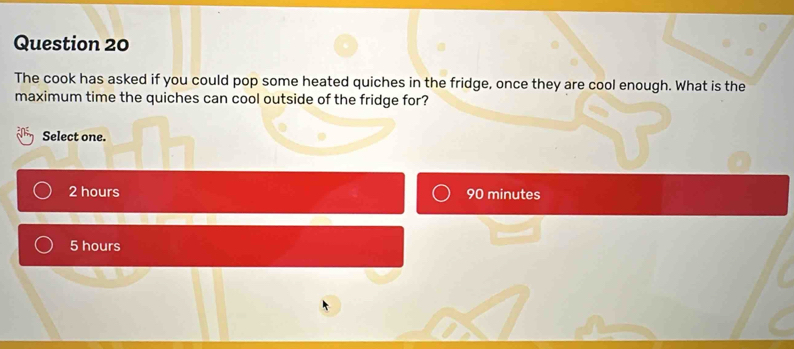 The cook has asked if you could pop some heated quiches in the fridge, once they are cool enough. What is the
maximum time the quiches can cool outside of the fridge for?
Select one.
2 hours 90 minutes
5 hours