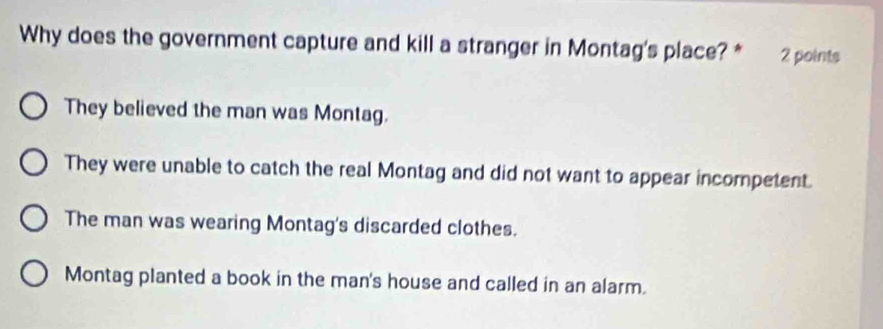 Why does the government capture and kill a stranger in Montag's place? * 2 points
They believed the man was Montag.
They were unable to catch the real Montag and did not want to appear incompetent.
The man was wearing Montag's discarded clothes.
Montag planted a book in the man's house and called in an alarm.