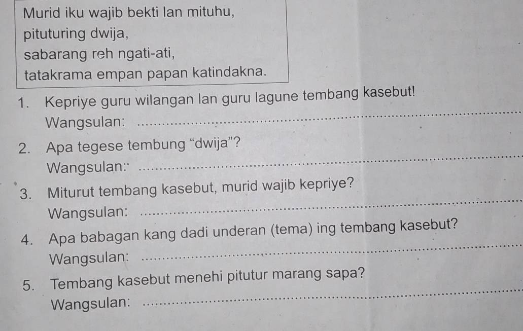 Murid iku wajib bekti lan mituhu, 
pituturing dwija, 
sabarang reh ngati-ati, 
tatakrama empan papan katindakna. 
_ 
1. Kepriye guru wilangan lan guru lagune tembang kasebut! 
Wangsulan: 
_ 
2. Apa tegese tembung “dwija”? 
Wangsulan: 
_ 
3. Miturut tembang kasebut, murid wajib kepriye? 
Wangsulan: 
4. Apa babagan kang dadi underan (tema) ing tembang kasebut? 
Wangsulan: 
_ 
5. Tembang kasebut menehi pitutur marang sapa? 
Wangsulan: 
_