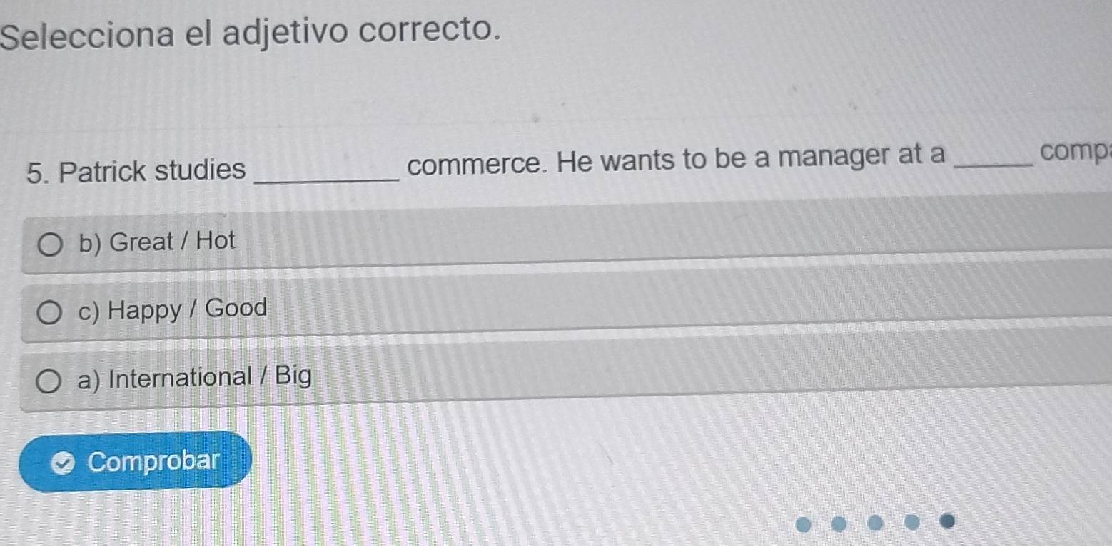 Selecciona el adjetivo correcto.
5. Patrick studies _commerce. He wants to be a manager at a_
comp
b) Great / Hot
c) Happy / Good
a) International / Big
Comprobar