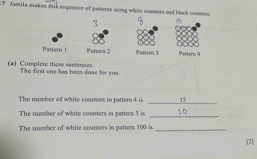 Jamila makes this sequence of patterns using white counters and black counters.

15
Pattern 1 Pattern 2 Pattern 3 Pattern 4
(a) Complete these sentences. 
The first one has been done for you. 
_ 
The number of white counters in pattern 4 is 15
The number of white counters in pattern 5 is_ 
The number of white counters in pattern 100 is_ 
[2]