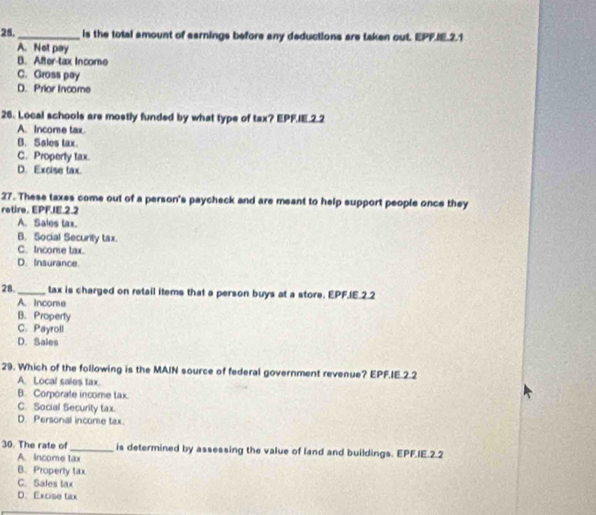 is the total amount of earnings before any deductions are taken out. EPF.IE.2.1
A. Not pay
B. After-tax Income
C. Gross pay
D. Prior Income
26. Local schools are mostly funded by what type of tax? EPFIE.2.2
A. Income tax.
B. Sales tax.
C. Property tax.
D. Excise tax
27. These taxes come out of a person's paycheck and are meant to help support people once they
retire. EPFJE.2.2
A. Sales tax.
B. Social Security tax.
C. Income tax.
D. Insurance.
28. _tax is charged on retail items that a person buys at a store. EPF.IE.2.2
A. Income
B. Property
C. Payroll
D. Sales
29. Which of the following is the MAIN source of federal government revenue? EPF.IE.2.2
A. Local sales tax.
B. Corporate income tax
C. Social Security tax.
D. Personal income tax.
30. The rate of _is determined by assessing the value of land and buildings. EPF.IE.2.2
A. income tax
B. Properly tax
C. Sales tax
D. Excise tax