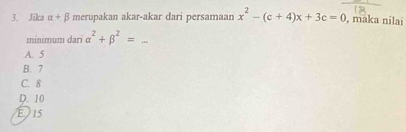 Jika alpha +beta merupakan akar-akar dari persamaan x^2-(c+4)x+3c=0 , maka nilai
minimum dari alpha^2+beta^2=
A. 5
B. 7
C. 8
D. 10
E. 15