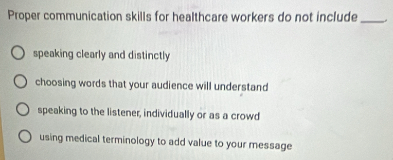 Proper communication skills for healthcare workers do not include_
speaking clearly and distinctly
choosing words that your audience will understand
speaking to the listener, individually or as a crowd
using medical terminology to add value to your message