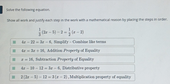 Solve the following equation. 
Show all work and justify each step in the work with a mathematical reason by placing the steps in order.
 1/3 (2x-5)-2= 1/2 (x-2)
: 4x-22=3x-6 , Simplify - Combine like terms 
= 4x=3x+16 , Addition Property of Equality
x=16 , Subtraction Property of Equality 
: 4x-10-12=3x-6 , Distributive property
2(2x-5)-12=3(x-2) , Multiplication property of equality