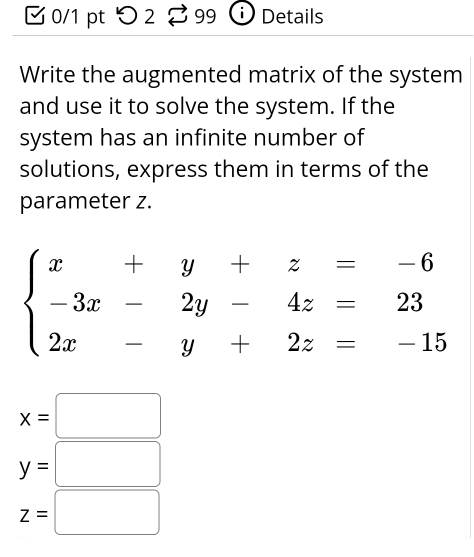 つ 2 99 Details
Write the augmented matrix of the system
and use it to solve the system. If the
system has an infinite number of
solutions, express them in terms of the
parameter z.
x=□
y=□
z=□