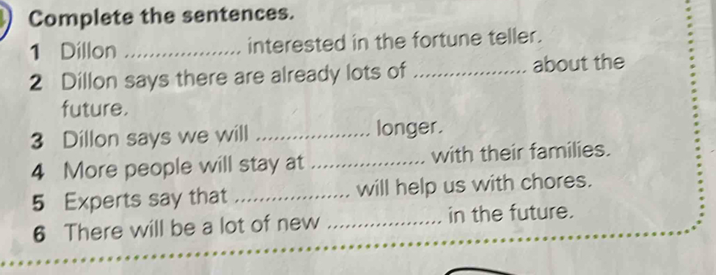 Complete the sentences. 
1 Dillon _interested in the fortune teller. 
2 Dillon says there are already lots of _about the 
future. 
3 Dillon says we will _longer. 
4 More people will stay at _with their families. 
5 Experts say that _will help us with chores. 
6 There will be a lot of new _in the future.