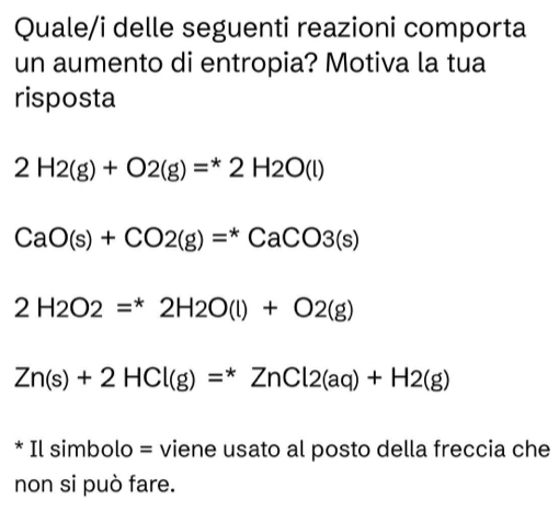 Quale/i delle seguenti reazioni comporta
un aumento di entropia? Motiva la tua
risposta
2H2(g)+O2(g)=^*2H2O(l)
CaO(s)+CO2(g)=^*CaCO3(s)
2H_2H2O(l)+O2(g)
Zn(s)+2HCl(g)=^*ZnCl2(aq)+H2(g)
* Il simbolo = viene usato al posto della freccia che
non si può fare.