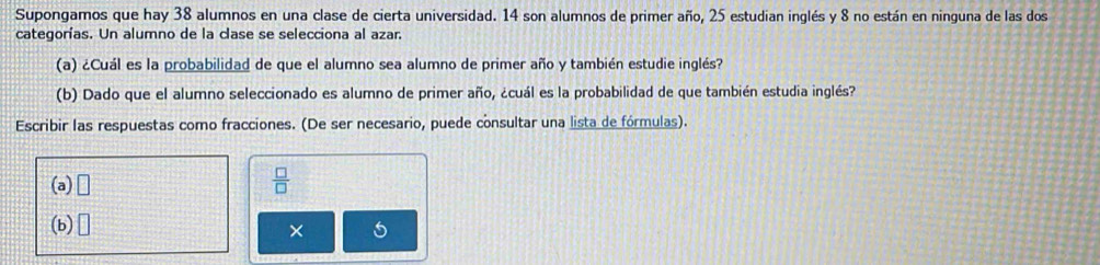 Supongamos que hay 38 alumnos en una clase de cierta universidad. 14 son alumnos de primer año, 25 estudian inglés y 8 no están en ninguna de las dos 
categorías. Un alumno de la clase se selecciona al azar. 
(a) ¿Cuál es la probabilidad de que el alumno sea alumno de primer año y también estudie inglés? 
(b) Dado que el alumno seleccionado es alumno de primer año, ¿cuál es la probabilidad de que también estudia inglés? 
Escribir las respuestas como fracciones. (De ser necesario, puede consultar una lista de fórmulas). 
(a) □
 □ /□  
(b) □ 
×