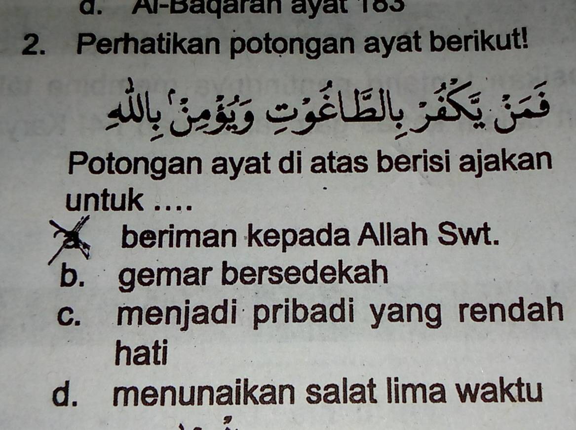 d. Al-Baqaran ayat 183
2. Perhatikan potongan ayat berikut!
Potongan ayat di atas berisi ajakan
untuk ....
beriman kepada Allah Swt.
b. gemar bersedekah
c. menjadi pribadi yang rendah
hati
d. menunaikan salat lima waktu